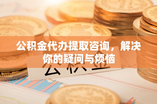 江孜公积金代办提取咨询，解决你的疑问与烦恼