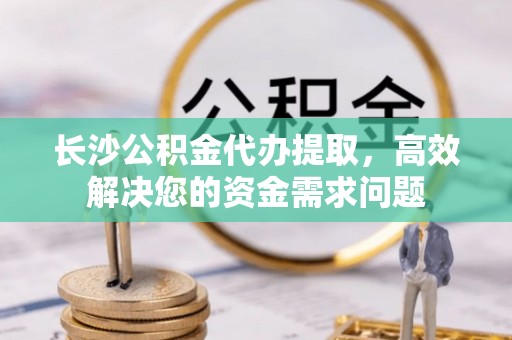 江孜长沙公积金代办提取，高效解决您的资金需求问题