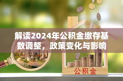 江孜解读2024年公积金缴存基数调整，政策变化与影响