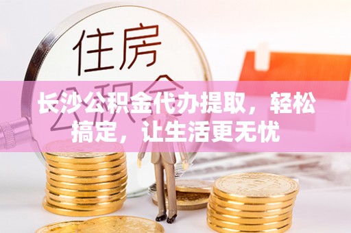 江孜长沙公积金代办提取，轻松搞定，让生活更无忧