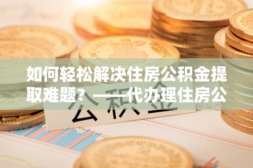 江孜如何轻松解决住房公积金提取难题？——代办理住房公积金提取服务解析