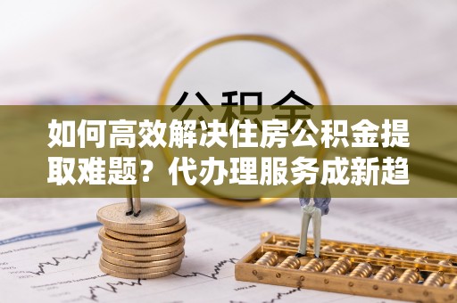 江孜如何高效解决住房公积金提取难题？代办理服务成新趋势