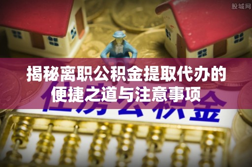 江孜揭秘离职公积金提取代办的便捷之道与注意事项