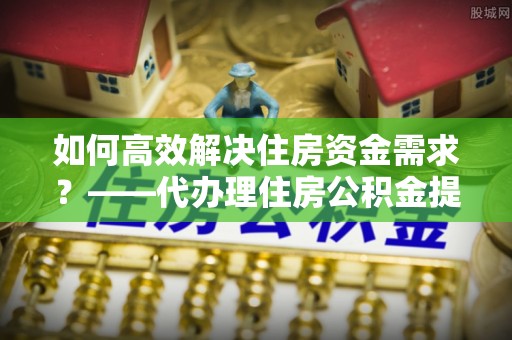 江孜如何高效解决住房资金需求？——代办理住房公积金提取服务全解析