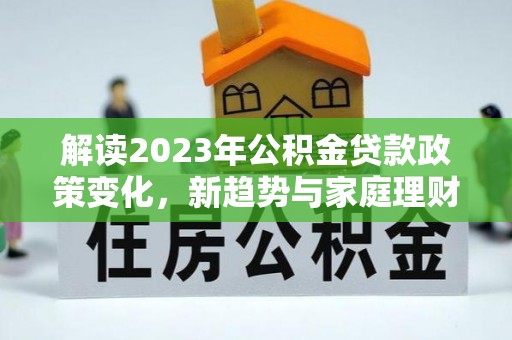 江孜解读2023年公积金贷款政策变化，新趋势与家庭理财规划