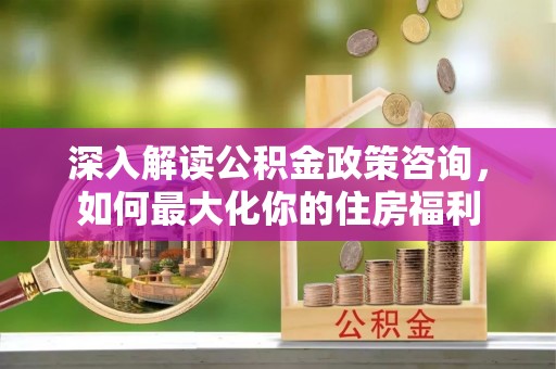 江孜深入解读公积金政策咨询，如何最大化你的住房福利