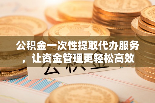江孜公积金一次性提取代办服务，让资金管理更轻松高效