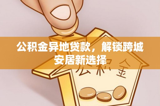 江孜公积金异地贷款，解锁跨城安居新选择
