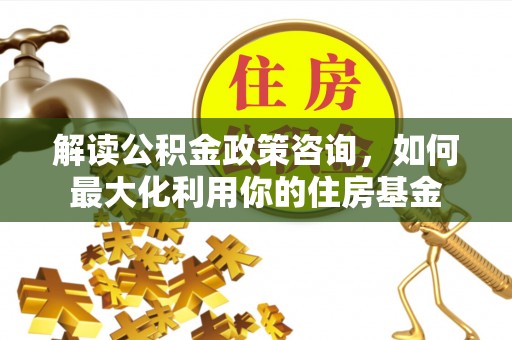 江孜解读公积金政策咨询，如何最大化利用你的住房基金