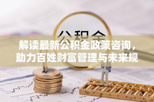 江孜解读最新公积金政策咨询，助力百姓财富管理与未来规划