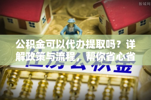 江孜公积金可以代办提取吗？详解政策与流程，帮你省心省力