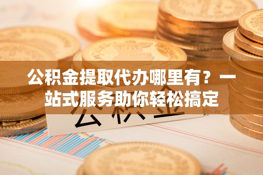 江孜公积金提取代办哪里有？一站式服务助你轻松搞定