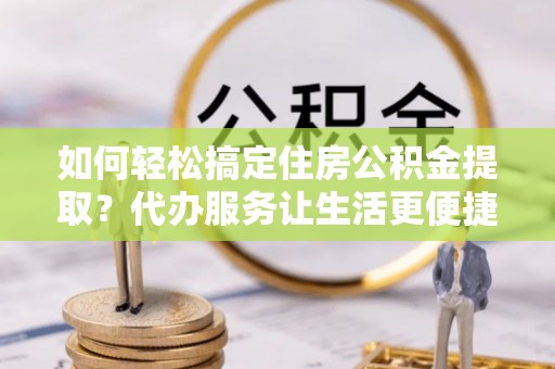 江孜如何轻松搞定住房公积金提取？代办服务让生活更便捷