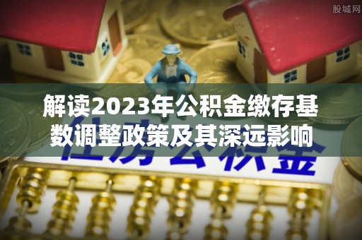 江孜解读2023年公积金缴存基数调整政策及其深远影响