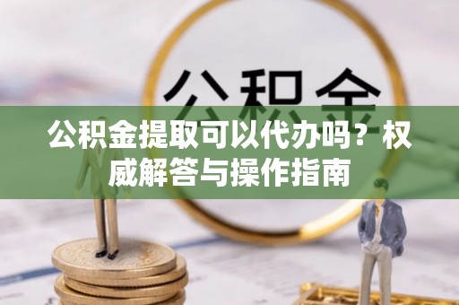 江孜公积金提取可以代办吗？权威解答与操作指南