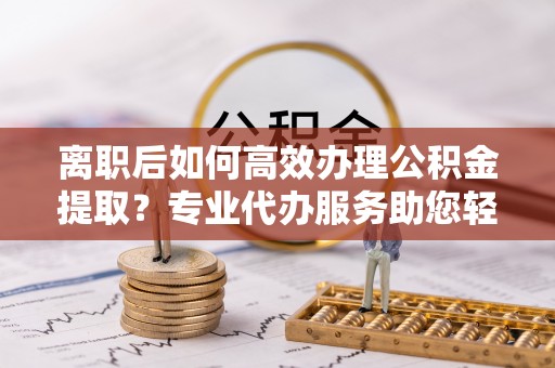 江孜离职后如何高效办理公积金提取？专业代办服务助您轻松搞定