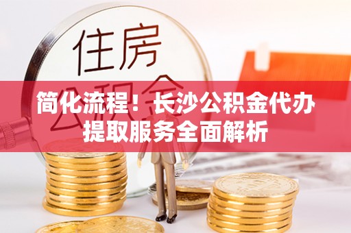 江孜简化流程！长沙公积金代办提取服务全面解析