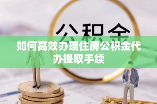 江孜如何高效办理住房公积金代办提取手续