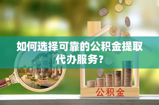 江孜如何选择可靠的公积金提取代办服务？