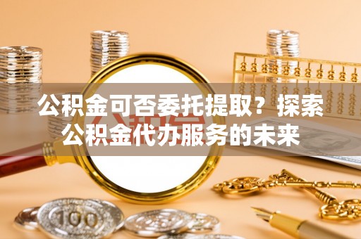 江孜公积金可否委托提取？探索公积金代办服务的未来