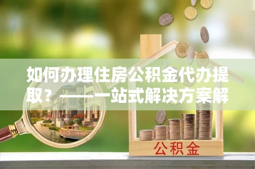 江孜如何办理住房公积金代办提取？——一站式解决方案解析